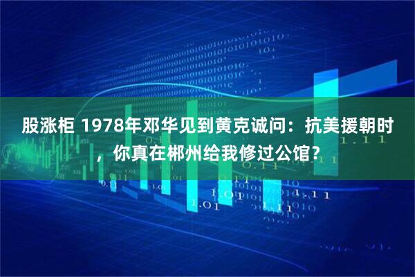 股涨柜 1978年邓华见到黄克诚问：抗美援朝时，你真在郴州给我修过公馆？