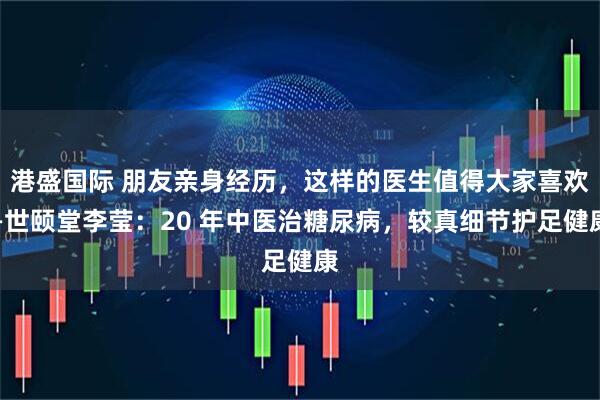 港盛国际 朋友亲身经历，这样的医生值得大家喜欢—世颐堂李莹：20 年中医治糖尿病，较真细节护足健康