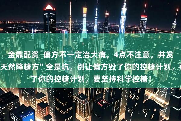 金鼎配资  偏方不一定治大病，4点不注意，并发症找上门 这些“天然降糖方”全是坑，别让偏方毁了你的控糖计划，要坚持科学控糖！