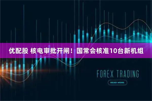 优配股 核电审批开闸！国常会核准10台新机组