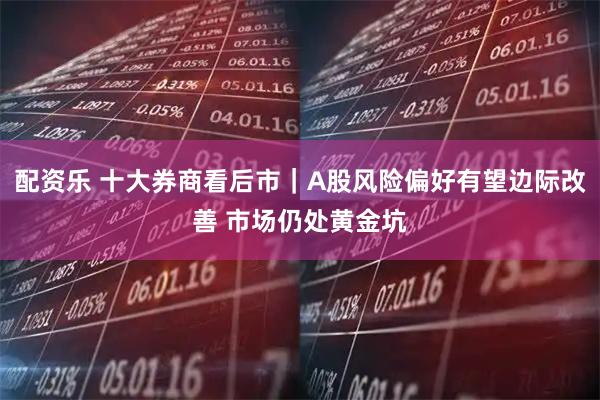 配资乐 十大券商看后市｜A股风险偏好有望边际改善 市场仍处黄金坑
