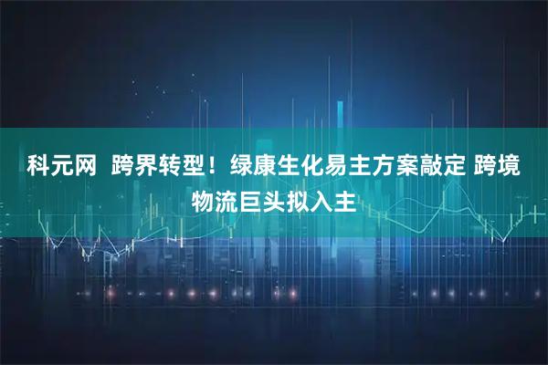 科元网  跨界转型！绿康生化易主方案敲定 跨境物流巨头拟入主
