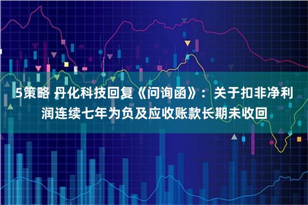 5策略 丹化科技回复《问询函》：关于扣非净利润连续七年为负及应收账款长期未收回