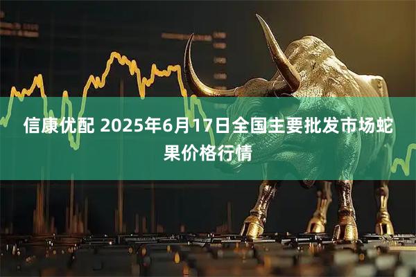 信康优配 2025年6月17日全国主要批发市场蛇果价格行情