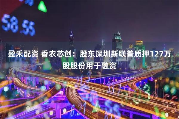 盈禾配资 香农芯创：股东深圳新联普质押127万股股份用于融资