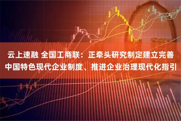 云上速融 全国工商联：正牵头研究制定建立完善中国特色现代企业制度、推进企业治理现代化指引