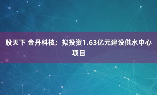 股天下 金丹科技：拟投资1.63亿元建设供水中心项目