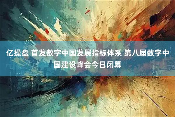 亿操盘 首发数字中国发展指标体系 第八届数字中国建设峰会今日闭幕