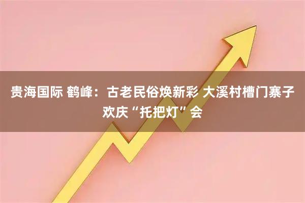贵海国际 鹤峰：古老民俗焕新彩 大溪村槽门寨子欢庆“托把灯”会