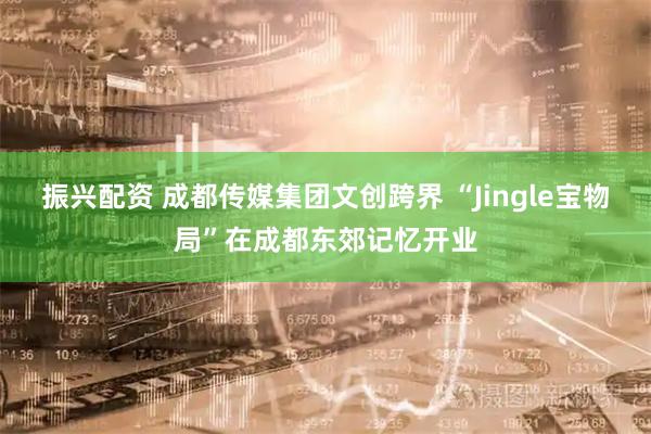 振兴配资 成都传媒集团文创跨界 “Jingle宝物局”在成都东郊记忆开业
