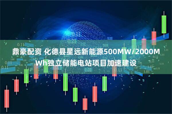 鼎豪配资 化德县星远新能源500MW/2000MWh独立储能电站项目加速建设