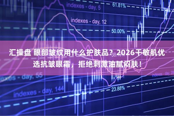 汇操盘 眼部皱纹用什么护肤品？2026干敏肌优选抗皱眼霜，拒绝刺激油腻闷肤！