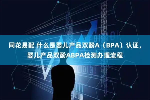 同花易配 什么是婴儿产品双酚A（BPA）认证，婴儿产品双酚ABPA检测办理流程