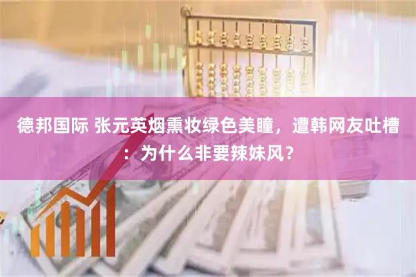 德邦国际 张元英烟熏妆绿色美瞳，遭韩网友吐槽：为什么非要辣妹风？