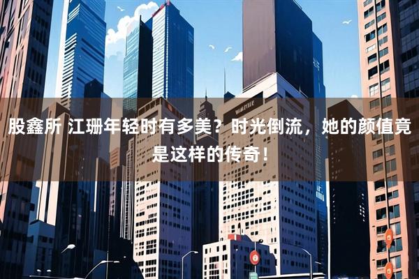 股鑫所 江珊年轻时有多美？时光倒流，她的颜值竟是这样的传奇！