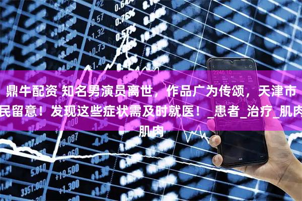 鼎牛配资 知名男演员离世，作品广为传颂，天津市民留意！发现这些症状需及时就医！_患者_治疗_肌肉